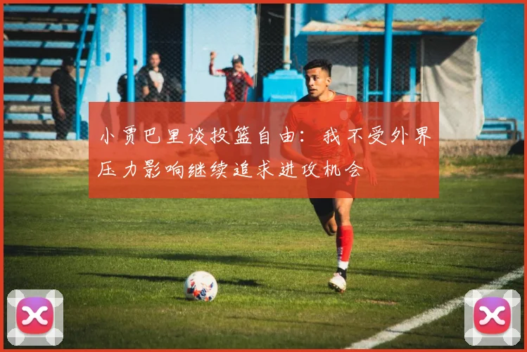 小贾巴里谈投篮自由：我不受外界压力影响继续追求进攻机会