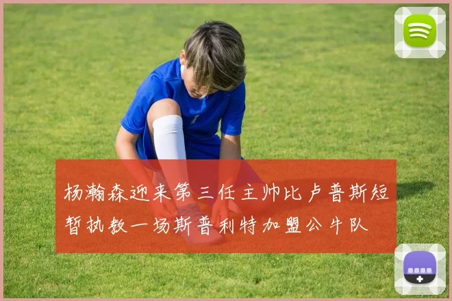 杨瀚森迎来第三任主帅比卢普斯短暂执教一场斯普利特加盟公牛队