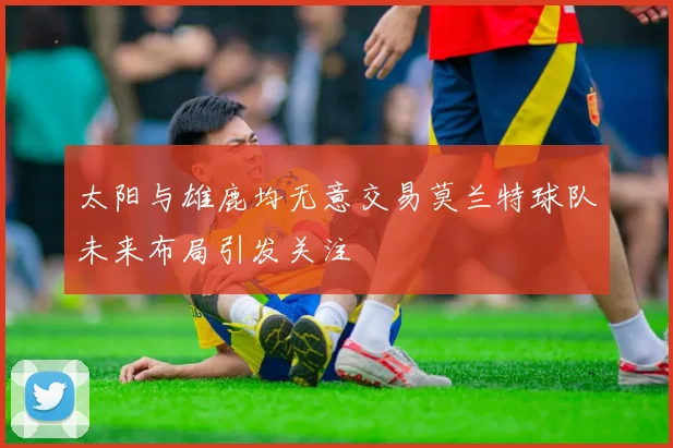 太阳与雄鹿均无意交易莫兰特球队未来布局引发关注