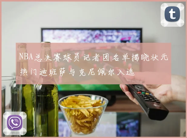NBA总决赛球员记者团名单揭晓状元热门迪班萨与克尼佩尔入选