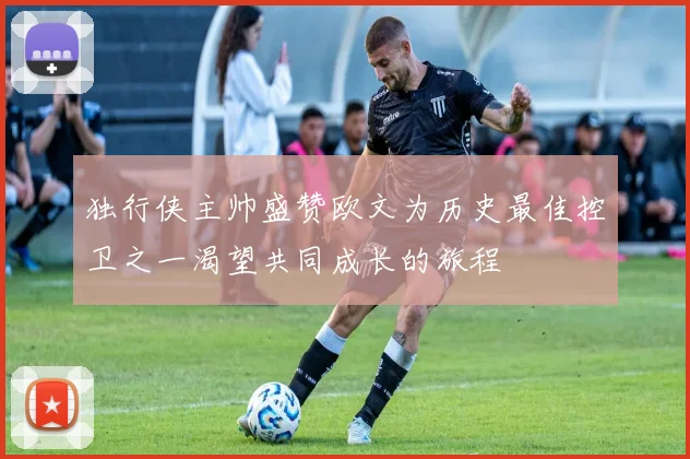 独行侠主帅盛赞欧文为历史最佳控卫之一渴望共同成长的旅程