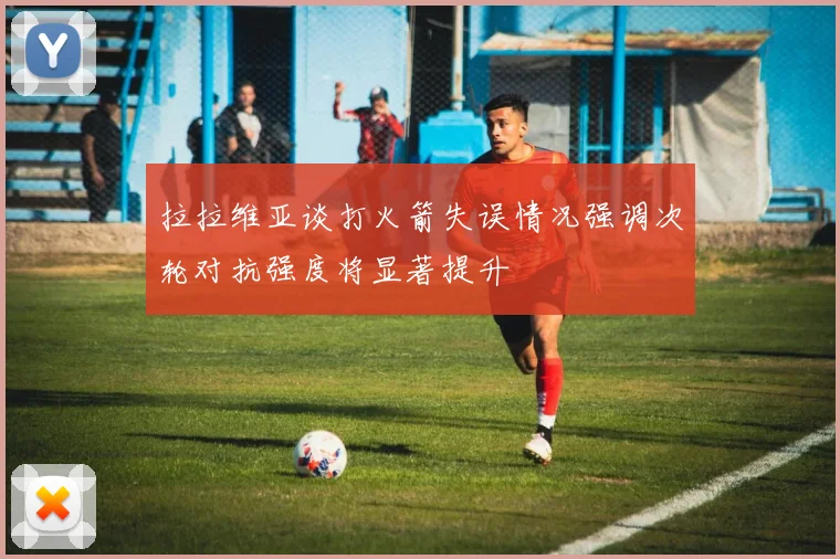 拉拉维亚谈打火箭失误情况强调次轮对抗强度将显著提升