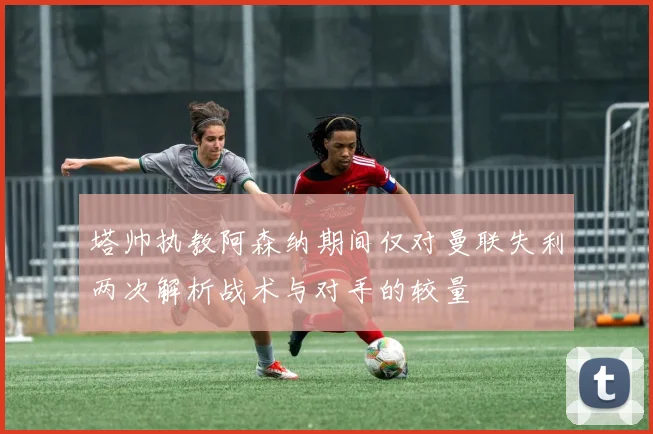 塔帅执教阿森纳期间仅对曼联失利两次解析战术与对手的较量