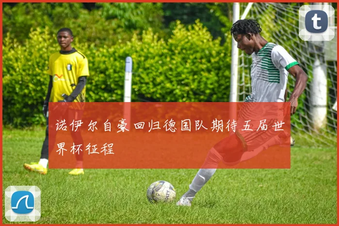 诺伊尔自豪回归德国队期待五届世界杯征程