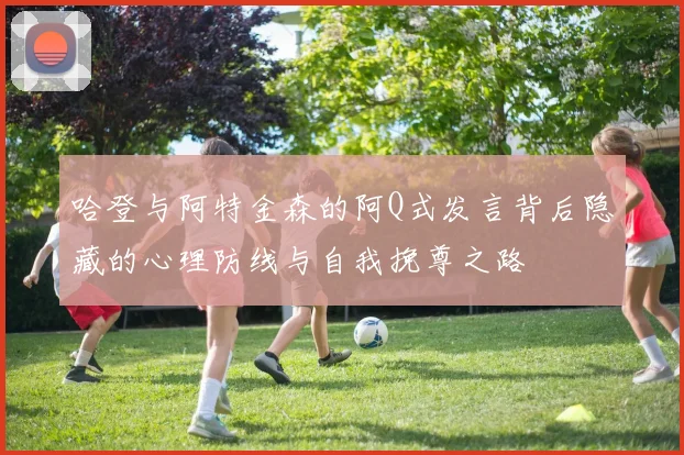 哈登与阿特金森的阿Q式发言背后隐藏的心理防线与自我挽尊之路