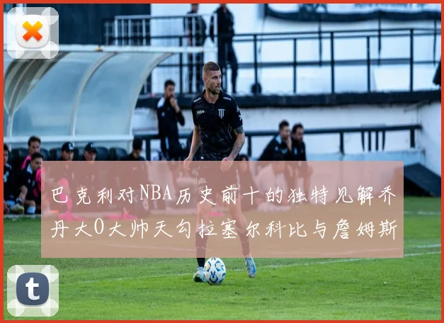 巴克利对NBA历史前十的独特见解乔丹大O大帅天勾拉塞尔科比与詹姆斯排名分析