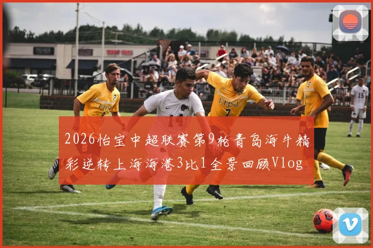 2026怡宝中超联赛第9轮青岛海牛精彩逆转上海海港3比1全景回顾Vlog