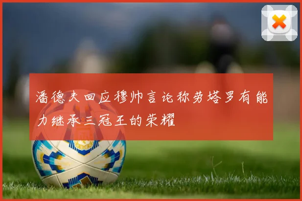 潘德夫回应穆帅言论称劳塔罗有能力继承三冠王的荣耀