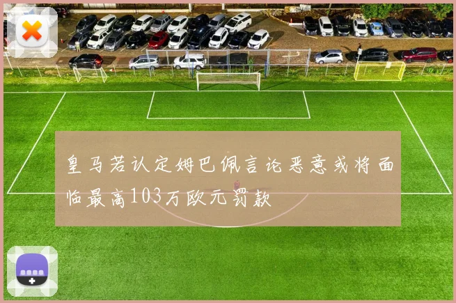 皇马若认定姆巴佩言论恶意或将面临最高103万欧元罚款