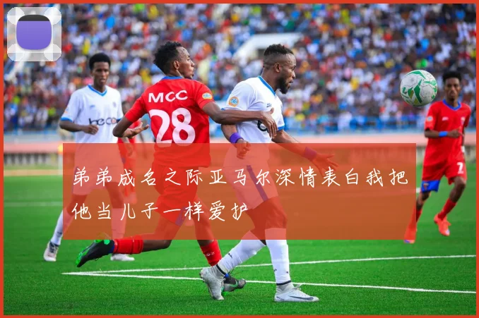 弟弟成名之际亚马尔深情表白我把他当儿子一样爱护