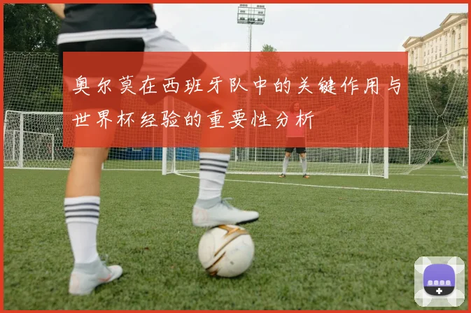 奥尔莫在西班牙队中的关键作用与世界杯经验的重要性分析