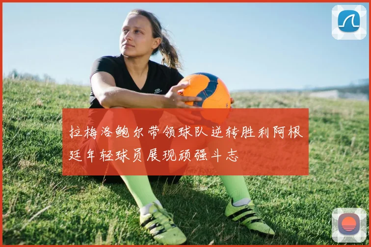 拉梅洛鲍尔带领球队逆转胜利阿根廷年轻球员展现顽强斗志