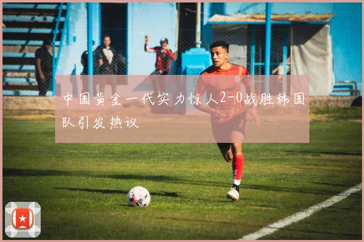 中国黄金一代实力惊人2-0战胜韩国队引发热议