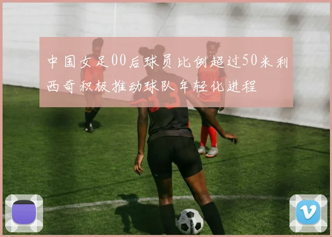 中国女足00后球员比例超过50米利西奇积极推动球队年轻化进程
