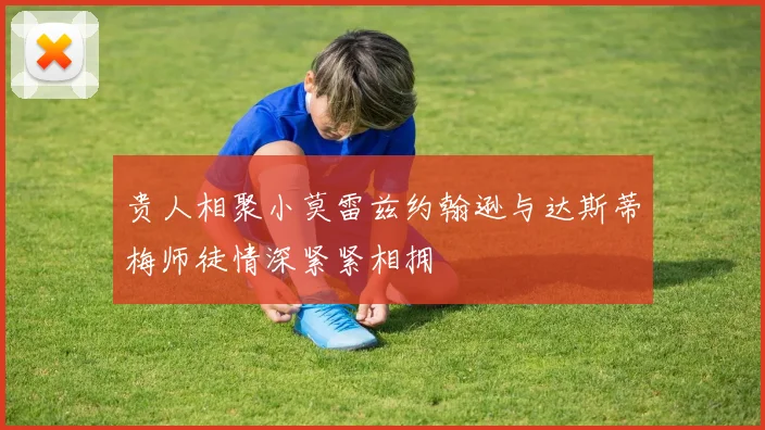 贵人相聚小莫雷兹约翰逊与达斯蒂梅师徒情深紧紧相拥