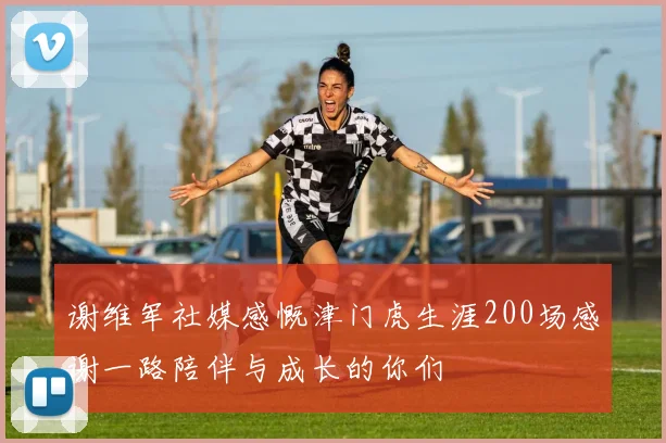 谢维军社媒感慨津门虎生涯200场感谢一路陪伴与成长的你们