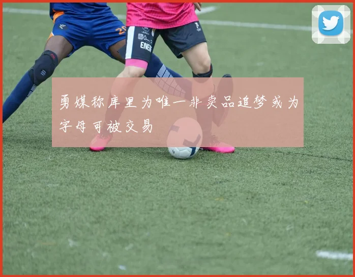 勇媒称库里为唯一非卖品追梦或为字母可被交易