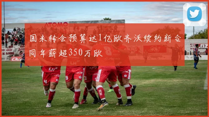 国米转会预算达1亿欧齐沃续约新合同年薪超350万欧