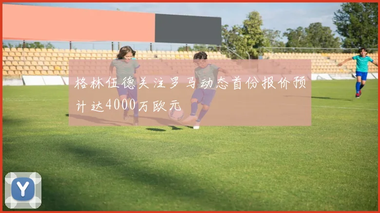 格林伍德关注罗马动态首份报价预计达4000万欧元