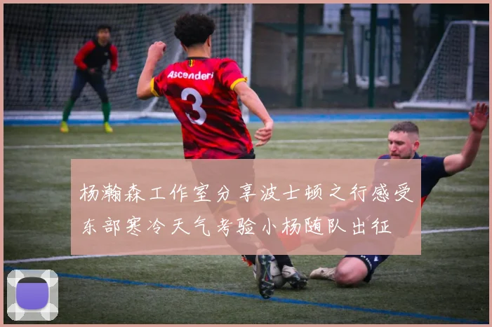 杨瀚森工作室分享波士顿之行感受东部寒冷天气考验小杨随队出征
